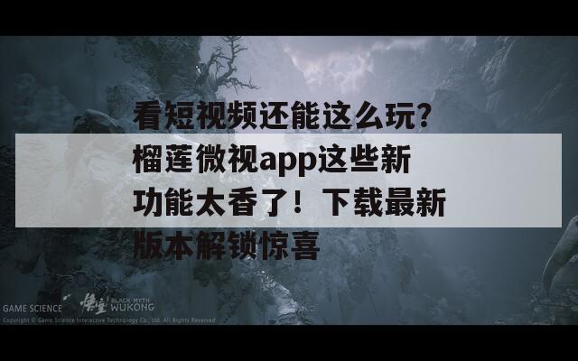 看短视频还能这么玩？榴莲微视app这些新功能太香了！下载最新版本解锁惊喜