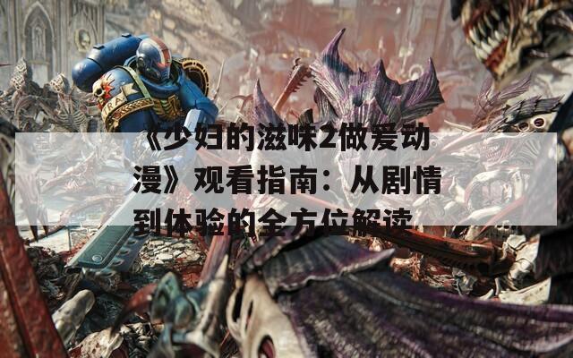《少妇的滋味2做爰动漫》观看指南：从剧情到体验的全方位解读