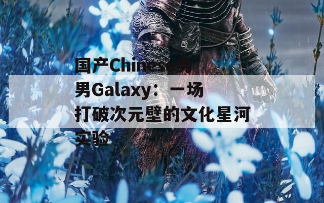 国产Chinese男男Galaxy：一场打破次元壁的文化星河实验