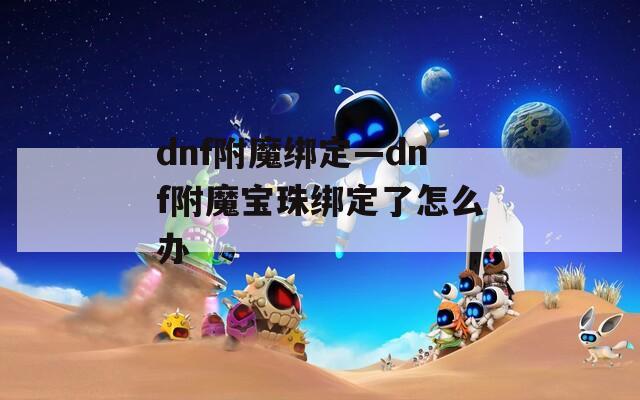 dnf附魔绑定—dnf附魔宝珠绑定了怎么办