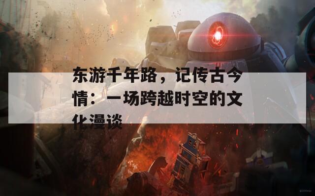 东游千年路，记传古今情：一场跨越时空的文化漫谈