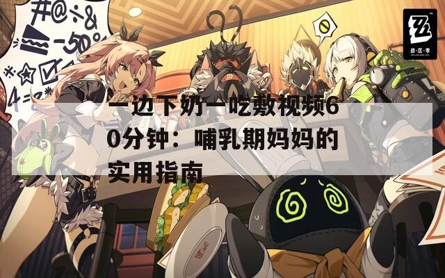一边下奶一吃敷视频60分钟：哺乳期妈妈的实用指南