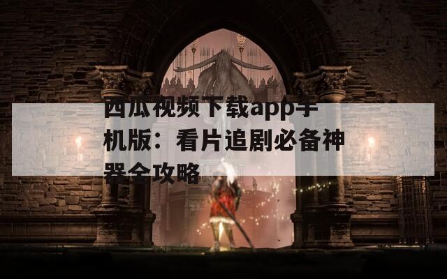 西瓜视频下载app手机版：看片追剧必备神器全攻略