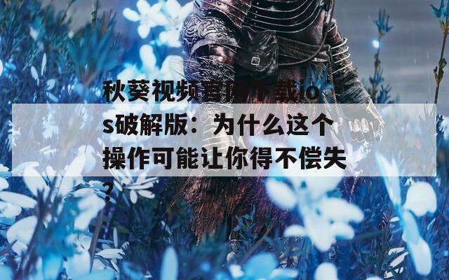 秋葵视频官网下载ios破解版：为什么这个操作可能让你得不偿失？