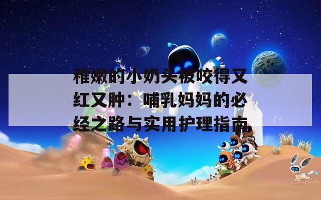 稚嫩的小奶头被咬得又红又肿：哺乳妈妈的必经之路与实用护理指南