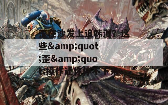 歪在沙发上追韩漫？这些&quot;歪&quot;操作让你停不下来