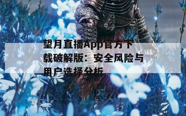 望月直播App官方下载破解版：安全风险与用户选择分析