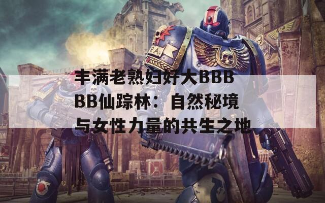 丰满老熟妇好大BBBBB仙踪林：自然秘境与女性力量的共生之地